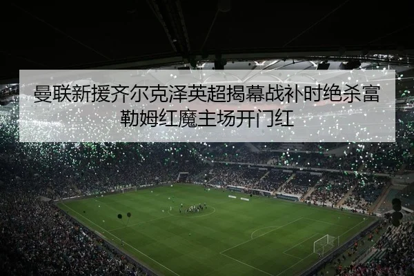曼联新援齐尔克泽英超揭幕战补时绝杀富勒姆红魔主场开门红